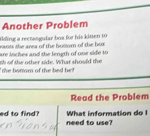 Another Problem 
ilding a rectangular box for his kitten to 
wants the area of the bottom of the box . 
are inches and the length of one side to 
th of the other side. What should the 
the bottom of the bed be? 
Read the Problem 
ed to find? What information do I 
need to use?