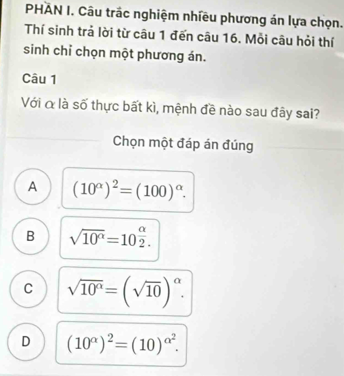 PHÀN I. Câu trắc nghiệm nhiều phương án lựa chọn.
Thí sinh trả lời từ câu 1 đến câu 16. Mỗi câu hỏi thí
sinh chỉ chọn một phương án.
Câu 1
Với α là số thực bất kì, mệnh đề nào sau đây sai?
Chọn một đáp án đúng
A (10^(alpha))^2=(100)^alpha .
B sqrt(10^(alpha))=10^(frac alpha)2.
C sqrt(10^(alpha))=(sqrt(10))^alpha .
D (10^(alpha))^2=(10)^alpha^2.