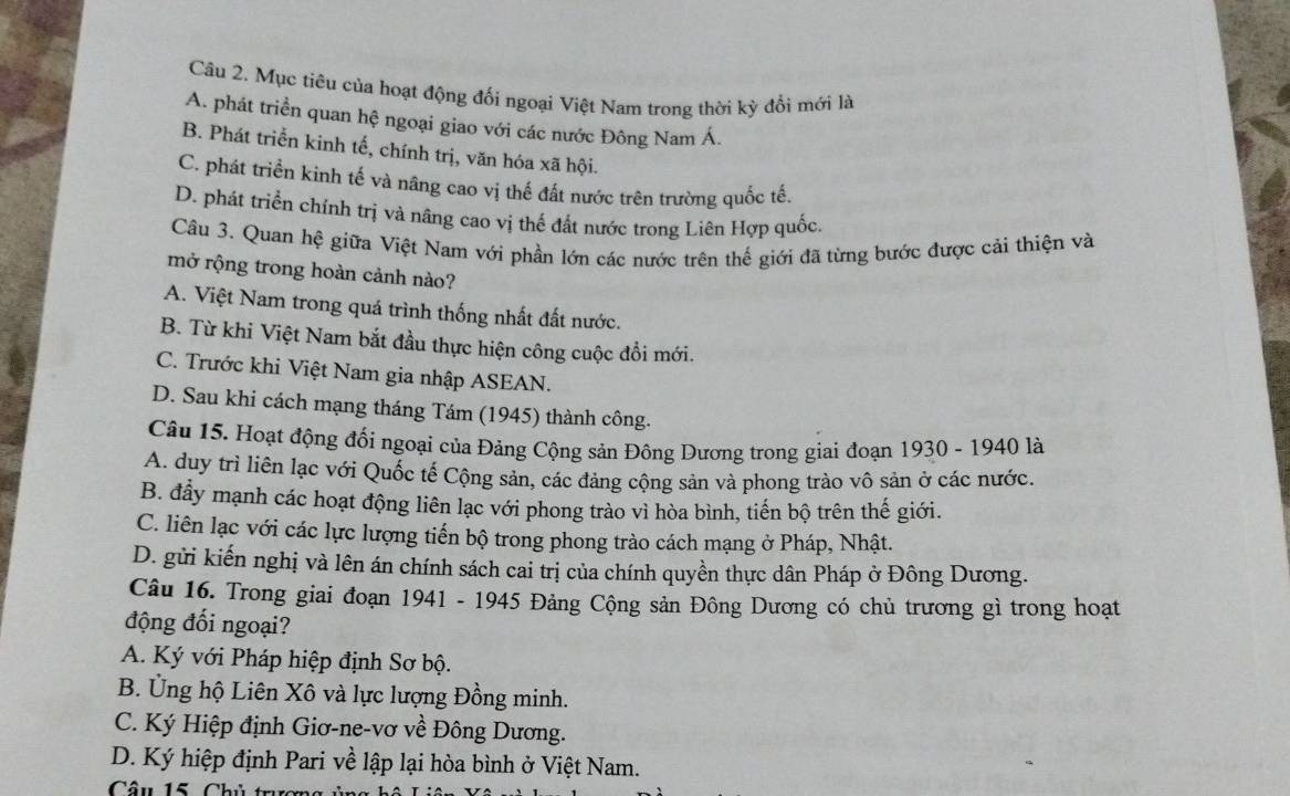 Mục tiêu của hoạt động đối ngoại Việt Nam trong thời kỳ đổi mới là
A. phát triển quan hệ ngoại giao với các nước Đông Nam Á,
B. Phát triển kinh tế, chính trị, văn hóa xã hội.
C. phát triển kinh tế và nâng cao vị thế đất nước trên trường quốc tế.
D. phát triển chính trị và nâng cao vị thế đất nước trong Liên Hợp quốc.
Câu 3. Quan hệ giữa Việt Nam với phần lớn các nước trên thế giới đã từng bước được cải thiện và
mở rộng trong hoàn cảnh nào?
A. Việt Nam trong quá trình thống nhất đất nước.
B. Từ khi Việt Nam bắt đầu thực hiện công cuộc đổi mới.
C. Trước khi Việt Nam gia nhập ASEAN.
D. Sau khi cách mạng tháng Tám (1945) thành công.
Câu 15. Hoạt động đối ngoại của Đảng Cộng sản Đông Dương trong giai đoạn 1930 - 1940 là
A. duy trì liên lạc với Quốc tế Cộng sản, các đảng cộng sản và phong trào vô sản ở các nước.
B. đẩy mạnh các hoạt động liên lạc với phong trào vì hòa bình, tiến bộ trên thế giới.
C. liên lạc với các lực lượng tiến bộ trong phong trào cách mạng ở Pháp, Nhật.
D. gửi kiến nghị và lên án chính sách cai trị của chính quyền thực dân Pháp ở Đông Dương.
Câu 16. Trong giai đoạn 1941 - 1945 Đảng Cộng sản Đông Dương có chủ trương gì trong hoạt
động đối ngoại?
A. Ký với Pháp hiệp định Sơ bộ.
B. Ủng hộ Liên Xô và lực lượng Đồng minh.
C. Ký Hiệp định Giơ-ne-vơ về Đông Dương.
D. Ký hiệp định Pari về lập lại hòa bình ở Việt Nam.
Câu 15. Chủ trụ