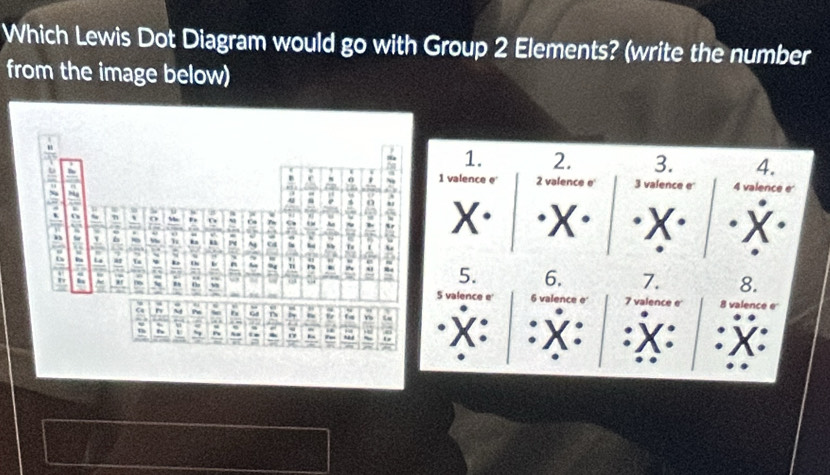 Which Lewis Dot Diagram would go with Group 2 Elements? (write the number 
from the image below) 
1. 2. 3. 4. 
1 valence e 2 valence e 3 valence e 4 valence e
X. 
5. 6. 7. 8.
7 valence e 
5 valence e' 6 valence e' 8 valence e