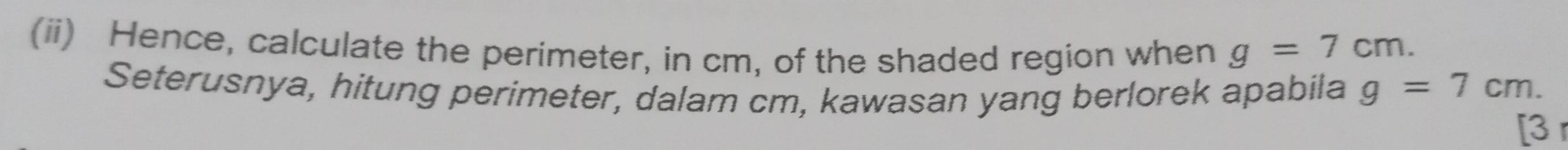 (ii) Hence, calculate the perimeter, in cm, of the shaded region when g=7cm. 
Seterusnya, hitung perimeter, dalam cm, kawasan yang berlorek apabila g=7cm. 
[3