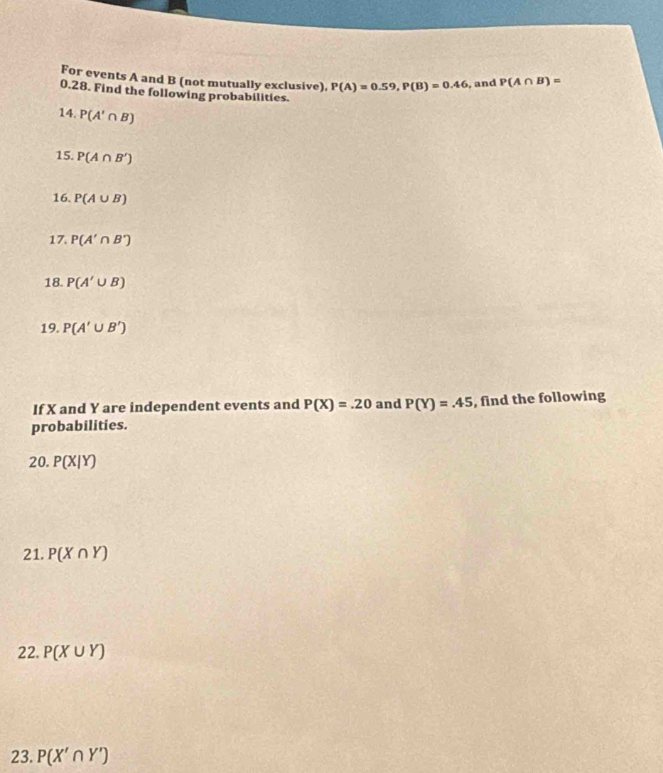 For events A and B (not mutually exclusive). P(A)=0.59, P(B)=0.46 , and P(A∩ B)=
0.28. Find the following probabilities. 
14. P(A'∩ B)
15. P(A∩ B')
16. P(A∪ B)
17. P(A'∩ B')
18. P(A'∪ B)
19. P(A'∪ B')
If X and Y are independent events and P(X)=.20 and P(Y)=.45 , find the following 
probabilities. 
20. P(X|Y)
21. P(X∩ Y)
22. P(X∪ Y)
23. P(X'∩ Y')