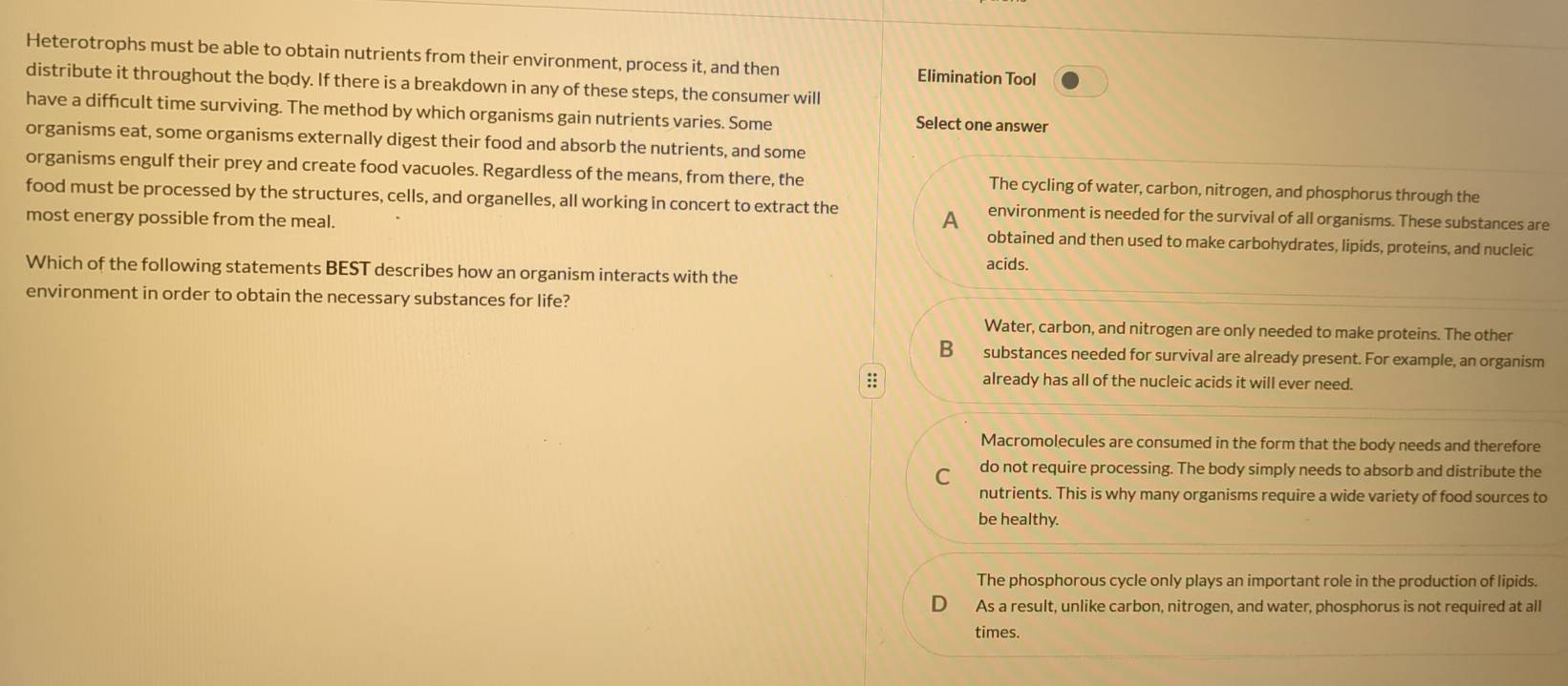 Heterotrophs must be able to obtain nutrients from their environment, process it, and then Elimination Tool
distribute it throughout the body. If there is a breakdown in any of these steps, the consumer will
have a diffcult time surviving. The method by which organisms gain nutrients varies. Some Select one answer
organisms eat, some organisms externally digest their food and absorb the nutrients, and some
organisms engulf their prey and create food vacuoles. Regardless of the means, from there, the The cycling of water, carbon, nitrogen, and phosphorus through the
food must be processed by the structures, cells, and organelles, all working in concert to extract the environment is needed for the survival of all organisms. These substances are
A
most energy possible from the meal. obtained and then used to make carbohydrates, lipids, proteins, and nucleic
Which of the following statements BEST describes how an organism interacts with the acids.
environment in order to obtain the necessary substances for life?
Water, carbon, and nitrogen are only needed to make proteins. The other
B substances needed for survival are already present. For example, an organism
:: already has all of the nucleic acids it will ever need.
Macromolecules are consumed in the form that the body needs and therefore
C do not require processing. The body simply needs to absorb and distribute the
nutrients. This is why many organisms require a wide variety of food sources to
be healthy.
The phosphorous cycle only plays an important role in the production of lipids.
As a result, unlike carbon, nitrogen, and water, phosphorus is not required at all
times.
