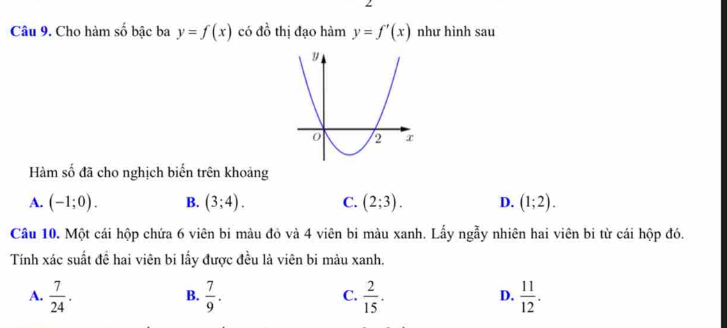 Cho hàm số bậc ba y=f(x) có đồ thị đạo hàm y=f'(x) như hình sau
Hàm số đã cho nghịch biến trên khoảng
A. (-1;0). B. (3;4). C. (2;3). D. (1;2). 
Câu 10. Một cái hộp chứa 6 viên bi màu đỏ và 4 viên bi màu xanh. Lấy ngẫy nhiên hai viên bi từ cái hộp đó.
Tính xác suất đề hai viên bi lấy được đều là viên bi màu xanh.
A.  7/24 .  7/9 .  2/15 .  11/12 . 
B.
C.
D.