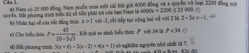 Nam có 25 000 đồng. Nam muốn mua một cái bút giá 4000 đồng và x quyền vở loại 2200 đồng một 
quyền. Bất phương trình biểu thị số tiền phải trả của bạn Nam là 4000x+2200≤ 25000. 
b) Nhân hai vế của bất đằng thức x>1 với -3, rồi tiếp tục cộng hai vế với 2 là 2-3x>-1
c) Cho biểu thức P= 45/10-5sqrt(3) . Kết quả so sánh biểu thức P với 34 là P<34</tex> 
d) Bất phương trình: 3(x+6)-2(x-2)<4(x+1) có nghiệm nguyên nhỏ nhất là 7. 
an * đ ê dài canh AB=8cm Khi đó: