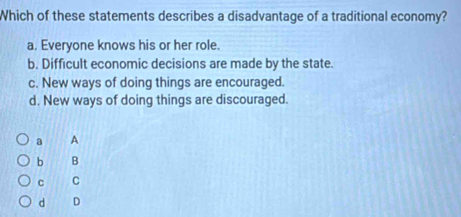 Which of these statements describes a disadvantage of a traditional economy?
a. Everyone knows his or her role.
b. Difficult economic decisions are made by the state.
c. New ways of doing things are encouraged.
d. New ways of doing things are discouraged.
a A
b B
c C
d D