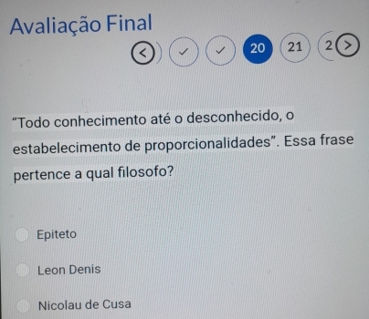 Avaliação Final
<
<tex>20 21 2
"Todo conhecimento até o desconhecido, o
estabelecimento de proporcionalidades". Essa frase
pertence a qual filosofo?
Epiteto
Leon Denis
Nicolau de Cusa