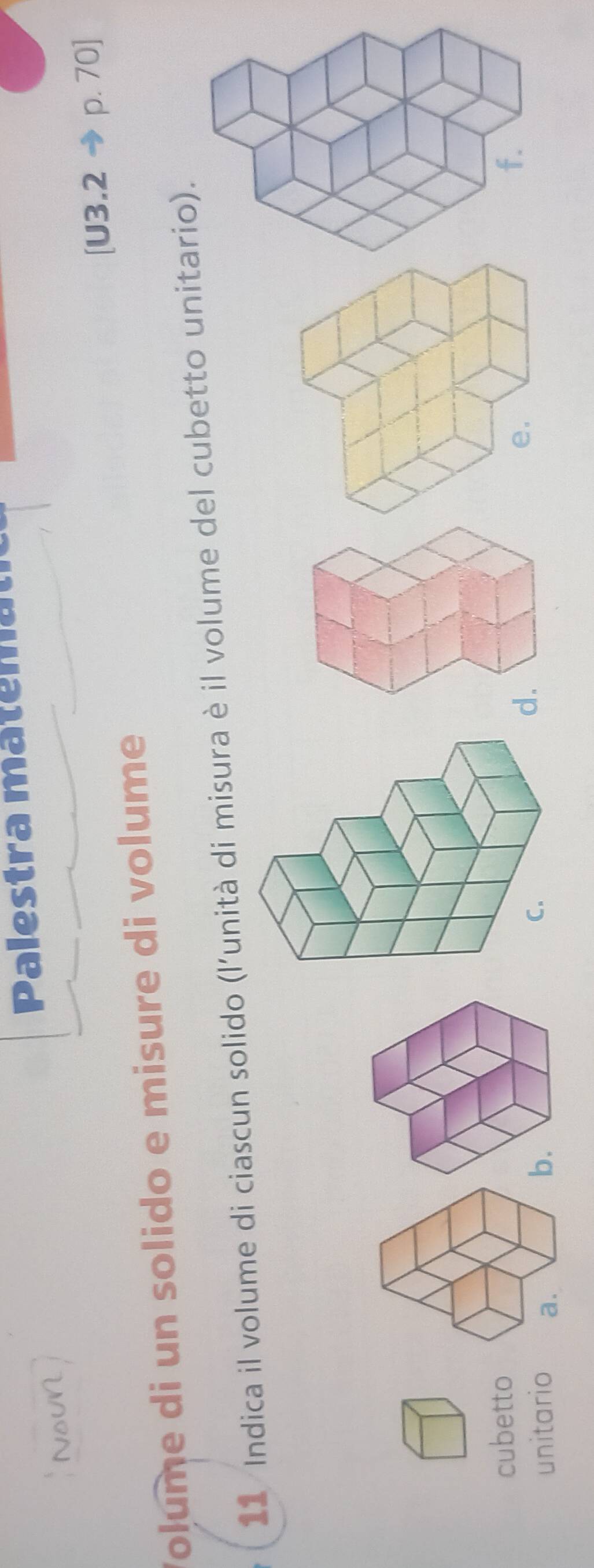 Palestra matemat 
NoUN 
[U3.2 p. 70] 
Volume di un solido e misure di volume 
11 Indica il volume di ciascun solido (l'unità di misura è il volume del cubetto unitario). 
cubetto 
unitario 
d.