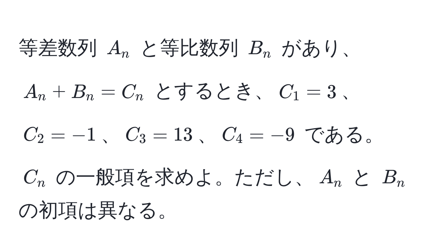 等差数列 $A_n$ と等比数列 $B_n$ があり、$A_n + B_n = C_n$ とするとき、$C_1 = 3$、$C_2 = -1$、$C_3 = 13$、$C_4 = -9$ である。$C_n$ の一般項を求めよ。ただし、$A_n$ と $B_n$ の初項は異なる。