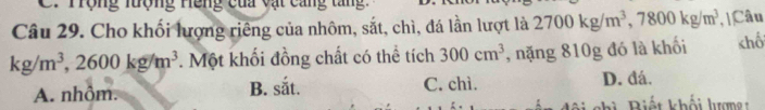 C. Trộng lượng Hếng của vật cang tăng.
Câu 29. Cho khối lượng riêng của nhôm, sắt, chì, đá lần lượt là 2700kg/m^3, 7800kg/m^3 , |Câu
kg/m^3, 2600kg/m^3. Một khối đồng chất có thể tích 300cm^3 , nặng 810g đó là khối chố
A. nhôm. B. ! x_4 C. chì. D. đá.
B iế t khối lượ