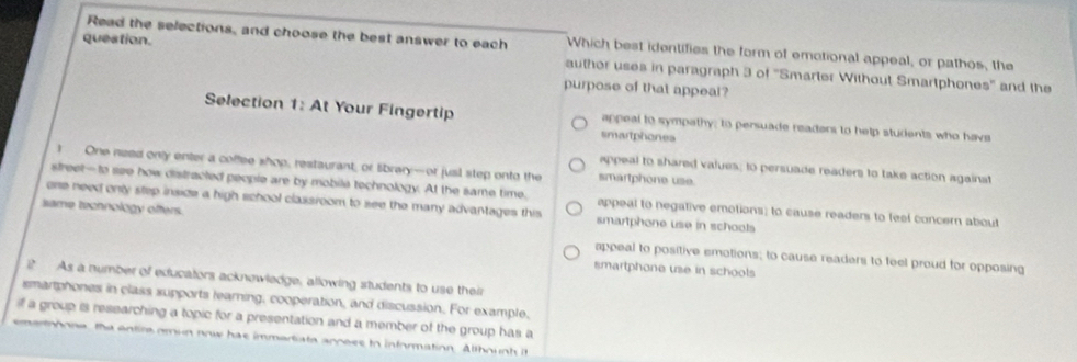 Read the selections, and choose the best answer to each Which best identifies the form of emotional appeal, or pathos, the
question. auther uses in paragraph 3 of ''Smarter Without Smartphones'' and the
purpose of that appeal?
Selection 1: At Your Fingertip appeal to sympathy; to persuade readers to help students who havs
smartphones
I One need only enter a coffee shop, restaurant, or library-or jusl step onto the smartphone use.
appeal to shared values; to persuade readers to take action against
street-to see how distracted people are by mobila technology. At the same time. appeal to negative emotions; to cause readers to feel concern about
one need only step insize a high school classroom to see the many advantages this smartphone use in schools
same technology offers.
appeal to positive emotions; to cause readers to feel proud for opposing
smartphone use in schools
As a number of educators acknewledge, allowing students to use their
smarphones in class supports learning, cooperation, and discussion. For example,
if a group is researching a topic for a presentation and a member of the group has a
emertooona, the entire omun now has immartata annees to information. Althounh it