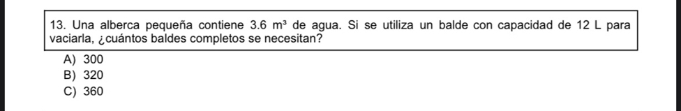 Una alberca pequeña contiene 3.6m^3 de agua. Si se utiliza un balde con capacidad de 12 L para
vaciarla, ¿cuántos baldes completos se necesitan?
A) 300
B 320
C) 360