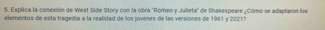 Explica la conexión de West Side Story con la obra "Romeo y Julieta" de Shakespeare ¿Cómo se adaptaron los 
elementos de esta tragedia a la realidad de los jovenes de las versiones de 1961 y 2021?