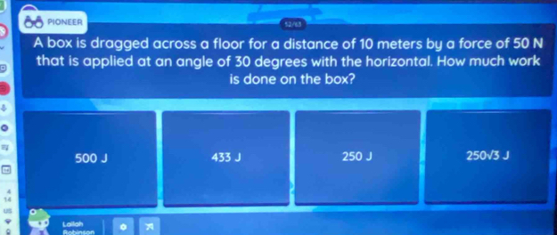 PIONEER 52/63
A box is dragged across a floor for a distance of 10 meters by a force of 50 N
that is applied at an angle of 30 degrees with the horizontal. How much work
is done on the box?
500 J 433 J 250 J 250sqrt(3)J
4
14
Us
φ Lailah Anhinsor