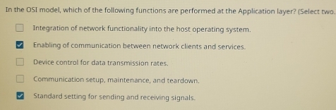 In the OSI model, which of the following functions are performed at the Application layer? (Select two
Integration of network functionality into the host operating system.
Enabling of communication between network clients and services.
Device control for data transmission rates.
Communication setup, maintenance, and teardown.
Standard setting for sending and receiving signals.