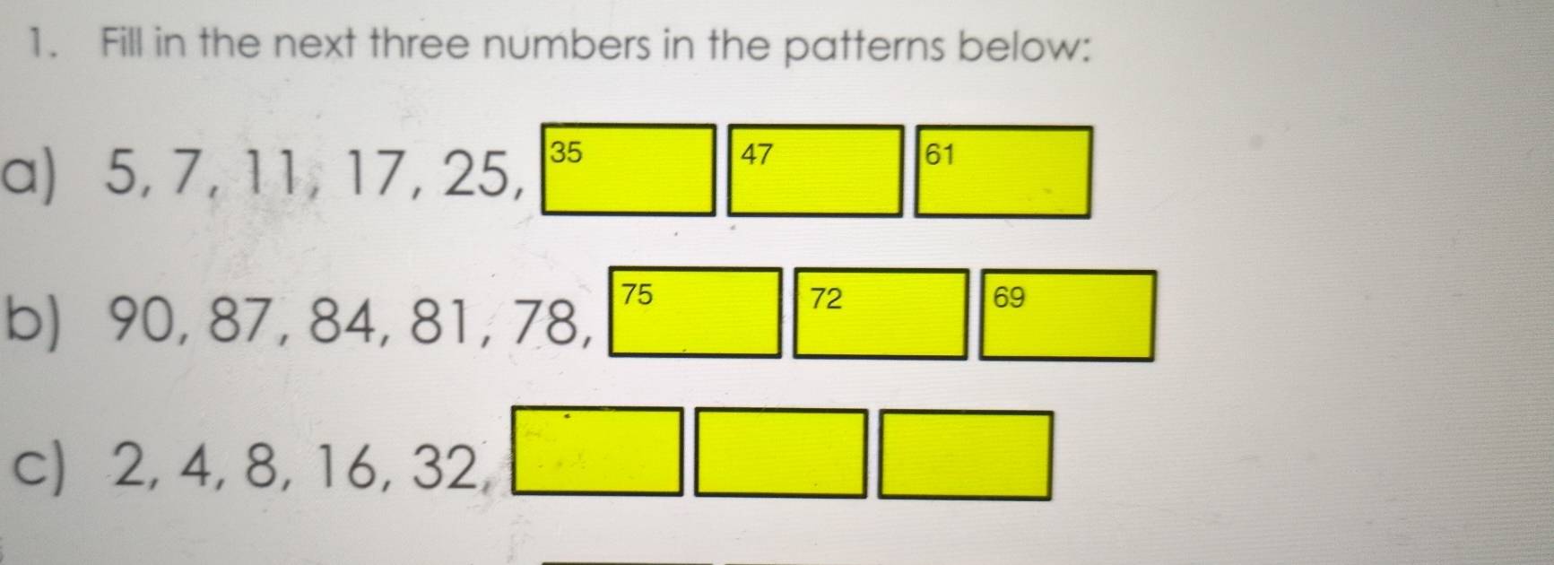 Fill in the next three numbers in the patterns below: 
a) 5, 7, 11, 17, 25, 35
47
61
b) 90, 87, 84, 81, 78,
75
72
69
c) 2, 4, 8, 16, 32,