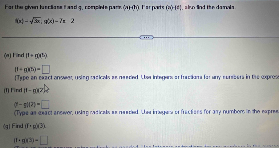 For the given functions f and g, complete parts (a)-(h). For parts (a)-(d), also find the domain.
f(x)=sqrt(3x); g(x)=7x-2
(e) Find (f+g)(5).
(f+g)(5)=□
(Type an exact answer, using radicals as needed. Use integers or fractions for any numbers in the expres: 
(f) Find (f-g)(2)
(f-g)(2)=□
(Type an exact answer, using radicals as needed. Use integers or fractions for any numbers in the expres 
(g) Find (f· g)(3).
(f· g)(3)=□