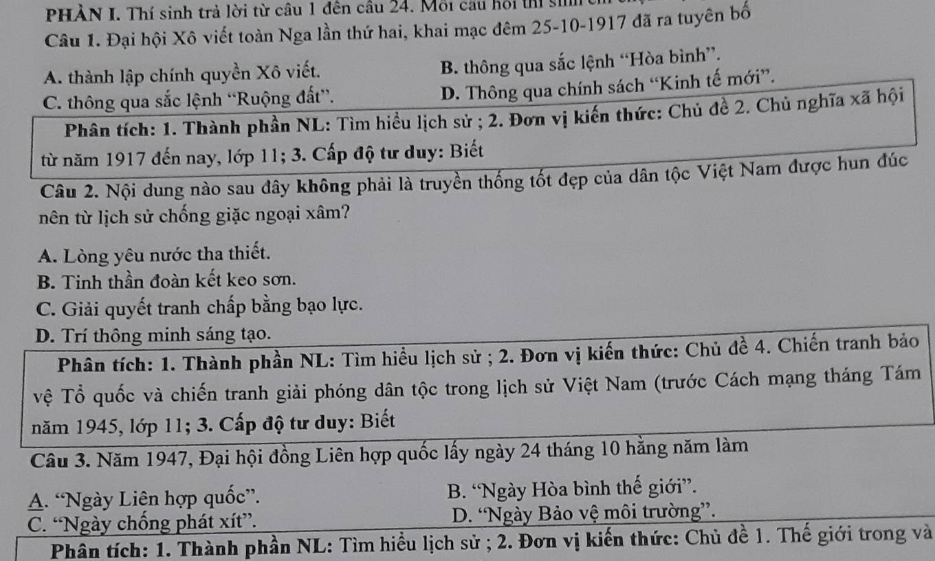 PHÀN I. Thí sinh trả lời từ câu 1 đên câu 24. Mỗi câu hồi thi sih
Câu 1. Đại hội Xô viết toàn Nga lần thứ hai, khai mạc đêm 25-10-1917 đã ra tuyên bố
A. thành lập chính quyền Xô viết.
B. thông qua sắc lệnh “Hòa bình”.
C. thông qua sắc lệnh “Ruộng đất”.
D. Thông qua chính sách “Kinh tế mới”.
Phân tích: 1. Thành phần NL: Tìm hiểu lịch sử ; 2. Đơn vị kiến thức: Chủ đề 2. Chủ nghĩa xã hội
từ năm 1917 đến nay, lớp 11; 3. Cấp độ tư duy: Biết
Câu 2. Nội dung nào sau đây không phải là truyền thống tốt đẹp của dân tộc Việt Nam được hun đúc
nên từ lịch sử chống giặc ngoại xâm?
A. Lòng yêu nước tha thiết.
B. Tinh thần đoàn kết keo sơn.
C. Giải quyết tranh chấp bằng bạo lực.
D. Trí thông minh sáng tạo.
Phân tích: 1. Thành phần NL: Tìm hiểu lịch sử ; 2. Đơn vị kiến thức: Chủ đề 4. Chiến tranh bảo
Vệ Tổ quốc và chiến tranh giải phóng dân tộc trong lịch sử Việt Nam (trước Cách mạng tháng Tám
năm 1945, lớp 11; 3. Cấp độ tư duy: Biết
Câu 3. Năm 1947, Đại hội đồng Liên hợp quốc lấy ngày 24 tháng 10 hằng năm làm
A. “Ngày Liên hợp quốc”. B. “Ngày Hòa bình thế giới”.
C. “Ngày chống phát xít”. D. “Ngày Bảo vệ môi trường”.
Phân tích: 1. Thành phần NL: Tìm hiểu lịch sử ; 2. Đơn vị kiến thức: Chủ đề 1. Thế giới trong và