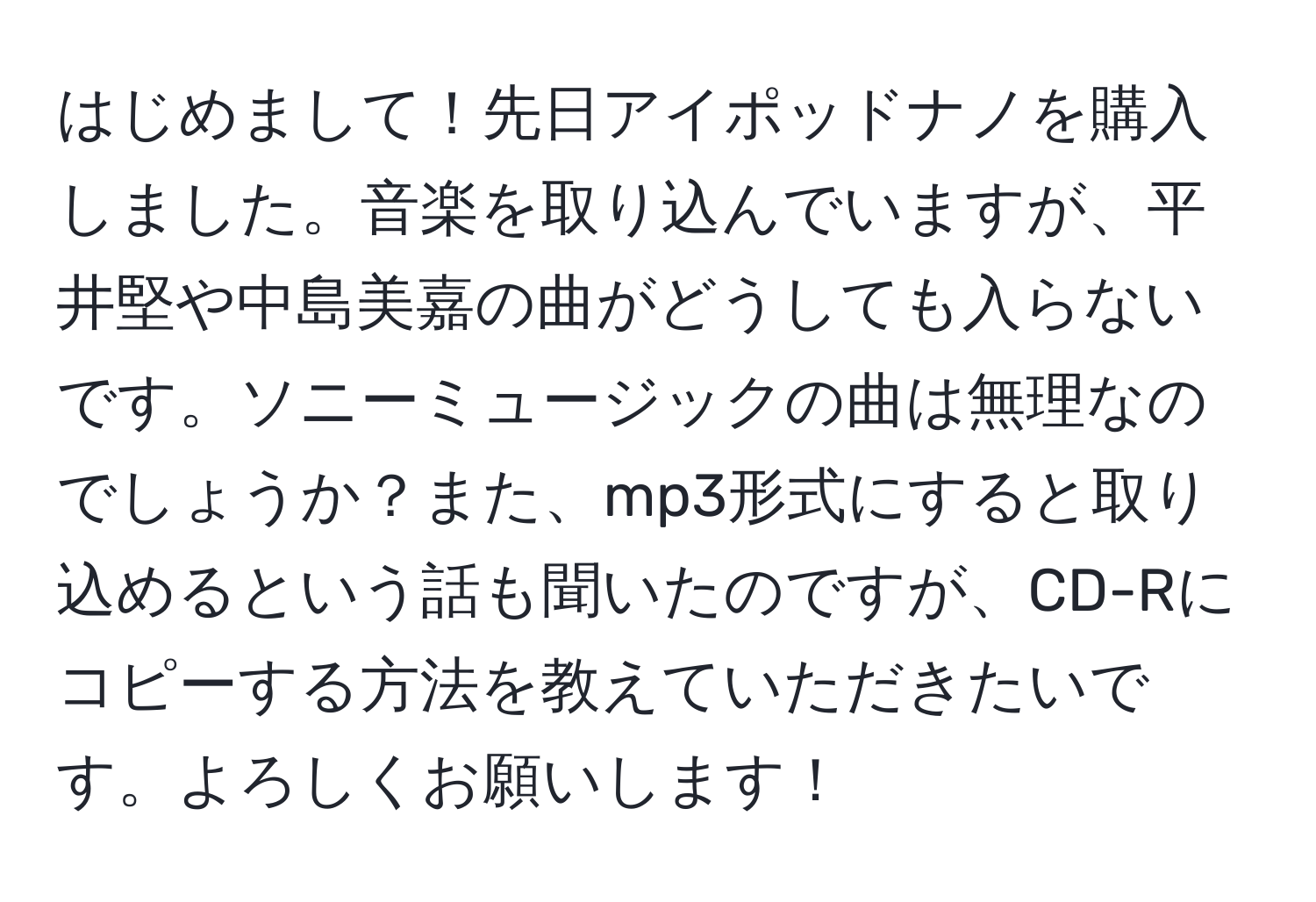 はじめまして！先日アイポッドナノを購入しました。音楽を取り込んでいますが、平井堅や中島美嘉の曲がどうしても入らないです。ソニーミュージックの曲は無理なのでしょうか？また、mp3形式にすると取り込めるという話も聞いたのですが、CD-Rにコピーする方法を教えていただきたいです。よろしくお願いします！