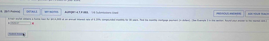 DETAILS MY NOTES AUFQR1 4.7.P.003. 1/6 Submissions Used PREVIOUS ANSWERS ASK YOUR TEACH 
A hair stylist obtains a home loan for $414,000 at an annual interest rate of 6.25% compounded monthly for 30 years. Find the monthly mortgage payment (in dollars). (See Example 3 in this section. Round your answer to the nearest cent 
* 
Sübmit Anw