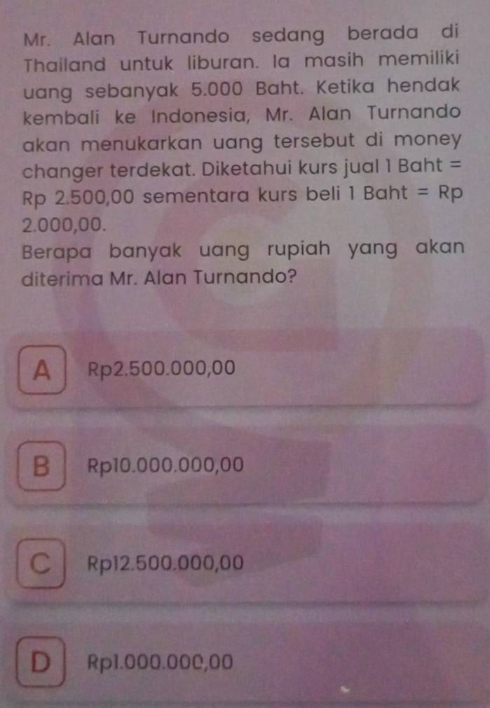 Mr. Alan Turnando sedang berada di
Thailand untuk liburan. Ia masih memiliki
uang sebanyak 5.000 Baht. Ketika hendak
kembali ke Indonesia, Mr. Alan Turnando
akan menukarkan uang tersebut di money .
changer terdekat. Diketahui kurs jual 1 Baht =
Rp 2.500,00 sementara kurs beli 1 Baht =Rp
2.000,00.
Berapa banyak uang rupiah yang akan
diterima Mr. Alan Turnando?
A Rp2.500.000,00
B Rp10.000.000,00
C Rp12.500.000,00
D Rp1.000.000,00