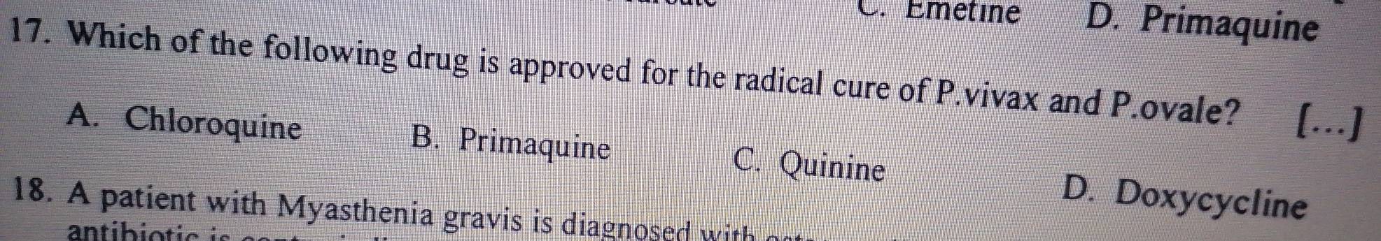 Emétine D. Primaquine
17. Which of the following drug is approved for the radical cure of P.vivax and P.ovale? […]
A. Chloroquine B. Primaquine C. Quinine D. Doxycycline
18. A patient with Myasthenia gravis is diagnosed with 
antibiotic