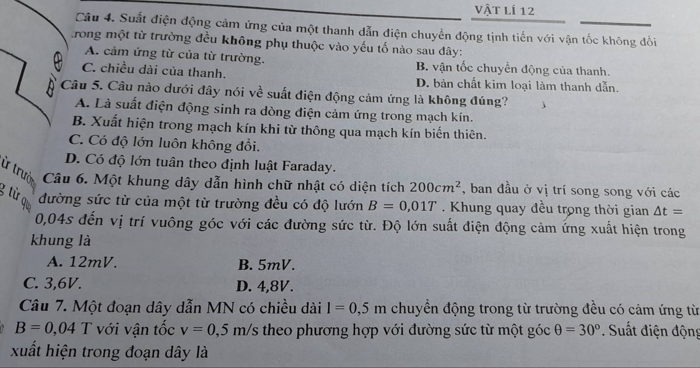 vật lí 12
Câu 4. Suất điện động cảm ứng của một thanh dẫn điện chuyển động tịnh tiến với vận tốc không đổi
rong một từ trường đều không phụ thuộc vào yếu tố nào sau đây:
A. cảm ứng từ của từ trường. B. vận tốc chuyển động của thanh.
C. chiều dài của thanh.
D. bản chất kim loại làm thanh dẫn.
Câu 5. Câu nào dưới đây nói về suất điện động cảm ứng là không đúng?
A. Là suất điện động sinh ra dòng điện cảm ứng trong mạch kín.
B. Xuất hiện trong mạch kín khi từ thông qua mạch kín biến thiên.
C. Có độ lớn luôn không đổi.
D. Có độ lớn tuân theo định luật Faraday.
ừ trưò Câu 6. Một khung dây dẫn hình chữ nhật có diện tích 200cm^2 , ban đầu ở vị trí song song với các
g từ o đường sức từ của một từ trường đều có độ lướn B=0,01T. Khung quay đều trong thời gian △ t=
0,04s đến vị trí vuông góc với các đường sức từ. Độ lớn suất điện động cảm ứng xuất hiện trong
khung là
A. 12mV. B. 5mV.
C. 3,6V. D. 4,8V.
Câu 7. Một đoạn dây dẫn MN có chiều dài l=0,5m chuyển động trong từ trường đều có cảm ứng từ
B=0,04 T với vận tốc v=0,5m/s theo phương hợp với đường sức từ một góc θ =30°. Suất điện động
xuất hiện trong đoạn dây là