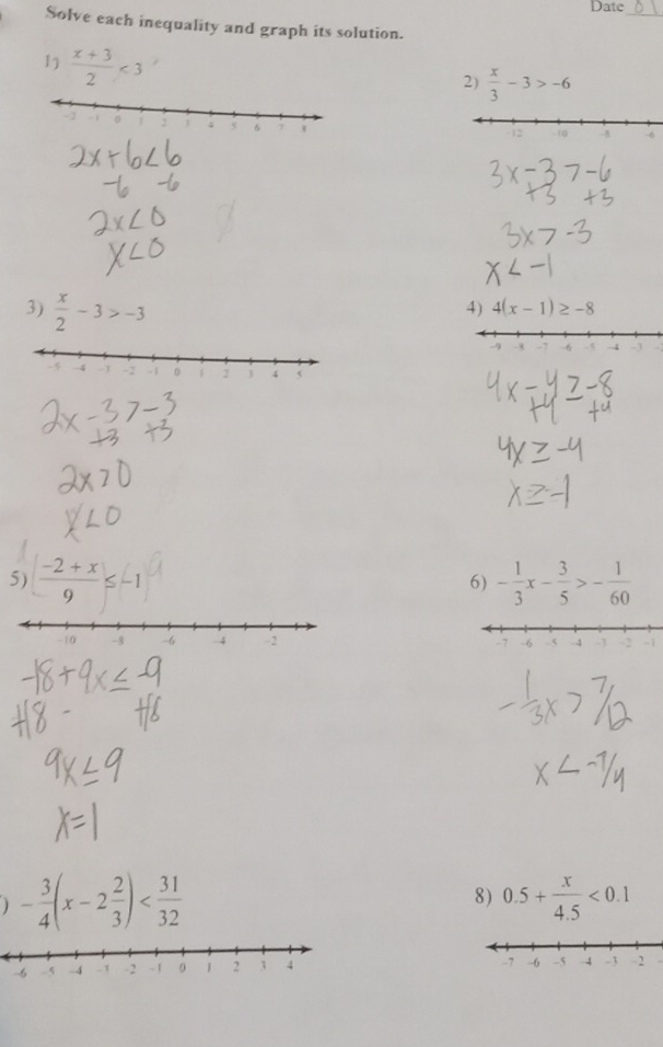 Date 
_ 
Solve each inequality and graph its solution. 
1)  (x+3)/2 <3</tex> 
2)  x/3 -3>-6
12 -10 -8
4) 4(x-1)≥ -8
3)  x/2 -3>-3 -9 - 3 -7 6 . 5 4 -3
5)  (-2+x)/9 ≤ -1 - 1/3 x- 3/5 >- 1/60 
6)
-7 -6 -5 -4 -3 -2 -1
- 3/4 (x-2 2/3 )
8) 0.5+ x/4.5 <0.1