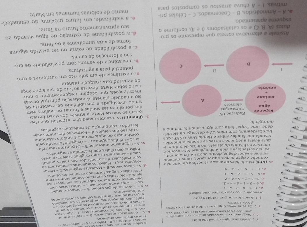 ( ) A vida se origina da matéria bruta
outras substâncias, II - Moléculas de lipídeos ísola
( ) Surgimento de moléculas orgânicas na atmosfera ram as moléculas orgânicas
primitiva e dos coacervatos nos oceanos primitivos.
( ) Os seres vivos originam-se de outros seres vivos b. A - Compostos inorgânicos, B - Celulas primiti-
vas, C - Tecidos fotossintetizantes, 1 - Água rica
em sais minerais catalisou a combinação de di-
preexistentes
versas moléculas com compostos inorgánicos, II -
() A vida teve origem extraterrestre
Moléculas de açúcares, na presença de oxigênio
e gás carbónico, formaram células especializadas
A sequência correta de cima para baixo é
em fotossintese.
a. 3-5-6-2-4-1
c. A - Moléculas de gás ozônio, B - Composto orgâni-
b. 6-3-1-5-4-2
co, C - Organismo unicelular, I - Substâncias com-
C. 3-5-1-6-4-2
binaram-se com outras substâncias em poças de
d. 6-5-3-2-4-1
água, II - Moléculas de metano combinaram-se com
e. 3-1-6-2-4-5
moléculas de água, formando as primeiras células.
2. (UPE) Há 4 bilhões de anos, a atmosfera da Terra não d. A - Coacervados, B - Moléculas orgânicas, C - Micro-
amônia e vapor d'água, dentre outros. A Terra primiti- organismos, I - Moléculas orgânicas combinaram-se
continha oxigênio, mas outros gases, como metano,
va não sustentava a vida. A abiogênese teria ocorrido com moléculas de aminoácidos nos mares primiti-
uma vez na história do planeta, no início de tudo. A fi- vos, II - Atmosfera rica em oxigênio acelerou o meta-
bolismo das células, aperfeiçoando as organelas.
testada por Stanley Miller e Harold Urey (1953), que e. A - Organismo unicelular, B - Organismo pluricelu-
gura ilustra a sequência da teoria da sopa primordial,
bombardearam, com raios UV e descarga de eletrici-  lar, C - Células orgânicas, I - Oxigênio formado pela
dade, uma 'sopa' feita com água, amônia, metano e combinação de água, metano e amônia estimulou
a divisão das células, II - Formação dos mares ace-
lerando a combinação de moléculas orgânicas.
3. (Enem) Nas recentes expedições espaciais que che-
garam ao solo de Marte, e através dos sinais forneci-
dos por diferentes sondas e formas de análise, vem
sendo investigada a possibilidade da existência de
água naquele planeta. A motivação principal dessas
investigações, que ocupam frequentemente o noti-
ciário sobre Marte, deve-se ao fato de que a presença
de água indicaria, naquele planeta,
a. a existência de um solo rico em nutrientes e com
potencial para a agricultura.
b a existência de ventos, com possibilidade de ero-
são e formação de canais.
c a possibilidade de existir ou ter existido alguma
forma de vida semelhante à da Terra.
Assinale a alternativa correta que represente os pro-
dutos (A, B, C) e os catalisadores (1 e II), conforme o d a possibilidade de extração de água visando ao
esquema apresentado seu aproveitamento futuro na Terra.
# A - Aminoácidos, B - Coacervados, C - Células pri- e a viabilidade, em futuro próximo, do estabeleci-
mitivas, I - A chuva arrastou os compostos para mento de colônias humanas em Marte.