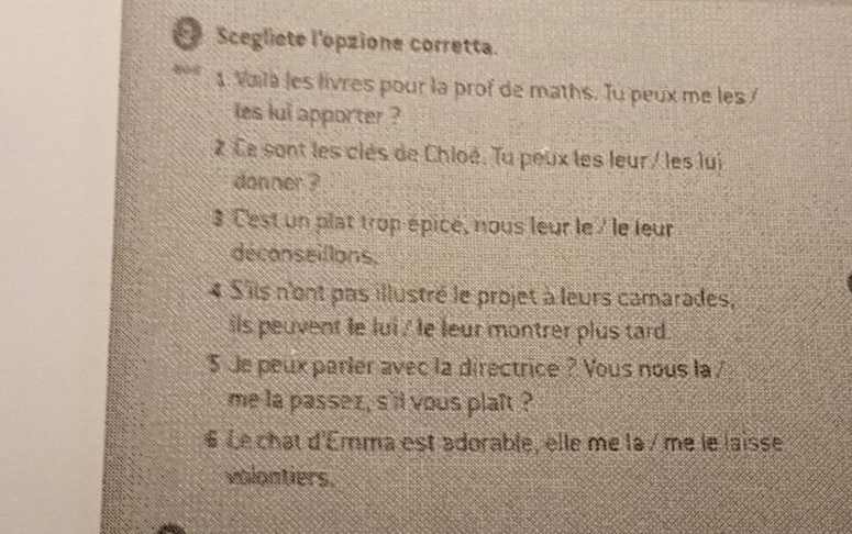 Scegliete l'opzione corretta. 
1. Vala les livres pour la prof de maths. Tu peux me les / 
les lui apporter ? 
2 Ce sont les clès de Chloé. Tu peux les leur/ les lui 
donner ? 
3 Cest un plat trop épicé, nous leur le / le leur 
déconseillons. 
4 S'ils n'ont pas illustré le projet à leurs camarades, 
ils peuvent le lui / le leur montrer plus tard. 
5 Je peux parler avec la directrice ? Yous nous la / 
me la passez , s'll yous plaft ? 
§ Le chat d'Emma est adorable, elle me la / me le laisse 
volontiers.