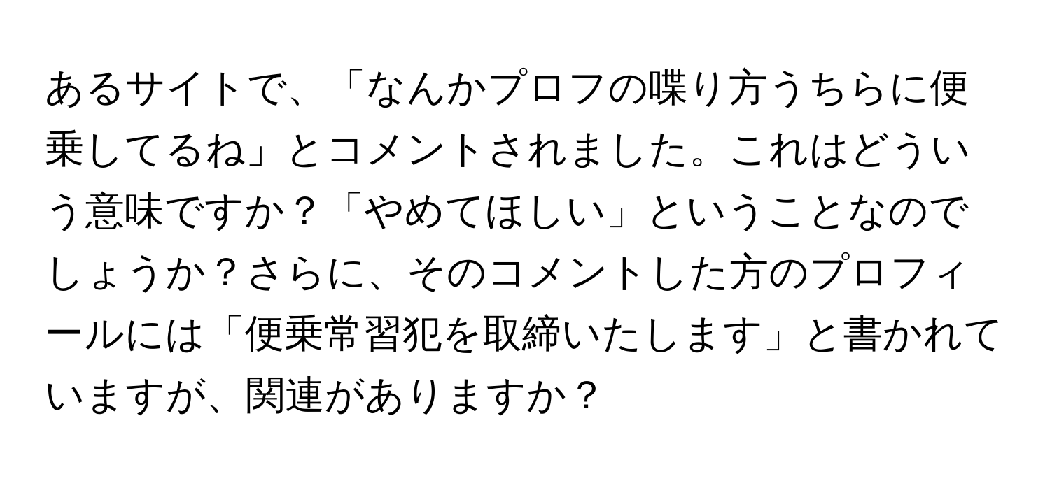 あるサイトで、「なんかプロフの喋り方うちらに便乗してるね」とコメントされました。これはどういう意味ですか？「やめてほしい」ということなのでしょうか？さらに、そのコメントした方のプロフィールには「便乗常習犯を取締いたします」と書かれていますが、関連がありますか？