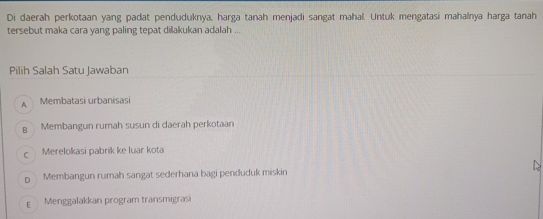 Di daerah perkotaan yang padat penduduknya, harga tanah menjadi sangat mahal. Untuk mengatasi mahalnya harga tanah
tersebut maka cara yang paling tepat dilakukan adalah ...
Pilih Salah Satu Jawaban
A Membatasi urbanisasi
B Membangun rumah susun di daerah perkotaan
c Merelokasi pabrik ke luar kota
D Membangun rumah sangat sederhana bagi penduduk miskin
E Menggalakkan program transmigrasi