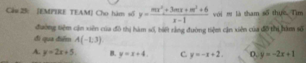 Cầ# 25: [EMPIRE TEAM] Cho hàm số y= (mx^2+3mx+m^2+6)/x-1  với m là tham số thực. Tìm
đường tiêm cận xiên của đô thị hàm số, biết rằng đường tiệm cận xiên của đô thị hàm số
đi qua điểm A(-1;3).
A. y=2x+5. B. y=x+4. C. y=-x+2. D. y=-2x+1