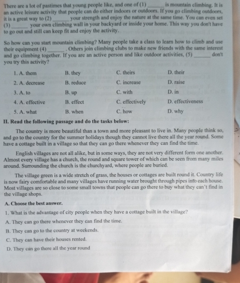 There are a lot of pastimes that young people like, and one of (1)_ is mountain climbing. It is
an active leisure activity that people can do either indoors or outdoors. If you go climbing outdoors,
it is a great way to (2) _your strength and enjoy the nature at the same time. You can even set
(3)_ your own climbing wall in your backyard or inside your home. This way you don't have
to go out and still can keep fit and enjoy the activity.
So how can you start mountain climbing? Many people take a class to learn how to climb and use
their equipment (4) _. Others join climbing clubs to make new friends with the same interest
and go climbing together. If you are an active person and like outdoor activities, (5) _don't
you try this activity?
1. A. them B. they C. theirs D. their
2. A. decrease B. reduce C. increase D. raise
3. A. to B. up C. with D. in
4. A. effective B. effect C. effectively D. effectiveness
5. A. what B. when C. how D. why
II. Read the following passage and do the tasks below:
The country is more beautiful than a town and more pleasant to live in. Many people think so,
and go to the country for the summer holidays though they cannot live there all the year round. Some
have a cottage built in a village so that they can go there whenever they can find the time.
English villages are not all alike, but in some ways, they are not very different form one another.
Almost every village has a church, the round and square tower of which can be seen from many miles
around. Surrounding the church is the churchyard, where people are buried.
The village green is a wide stretch of grass, the houses or cottages are built round it. Country life
is now fairy comfortable and many villages have running water brought through pipes into each house.
Most villages are so close to some small towns that people can go there to buy what they can’t find in
the village shops.
A. Choose the best answer.
1. What is the advantage of city people when they have a cottage built in the village?
A. They can go there whenever they can find the time.
B. They can go to the country at weekends.
C. They can have their houses rented.
D. They can go there all the year round