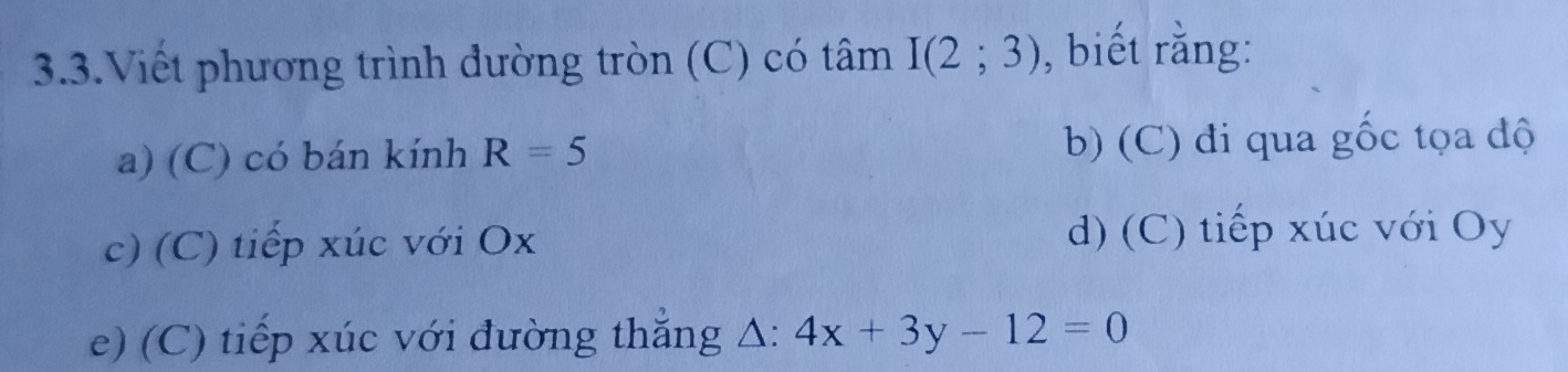 3.3.Viết phương trình đường tròn (C) có tâm I(2;3) , biết rằng: 
a) (C) có bán kính R=5 b) (C) đi qua gốc tọa độ 
c) (C) tiếp xúc với Ox
d) (C) tiếp xúc với Oy
e) (C) tiếp xúc với đường thắng Δ: 4x+3y-12=0