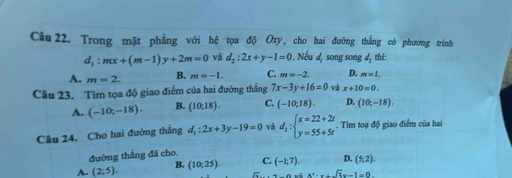 Trong mặt phẳng với hệ tọa độ Oxy, cho hai đường thẳng có phương trình
d_1:mx+(m-1)y+2m=0 và d_2:2x+y-1=0. Nếu d_1 song song d_2 thì:
A. m=2.
B. m=-1. C. m=-2. D. m=1. 
Câu 23. Tìm tọa độ giao điểm của hai đường thẳng 7x-3y+16=0 và x+10=0.
A. (-10;-18). B. (10;18). C. (-10;18). D. (10;-18). 
Câu 24. Cho hai đường thẳng d_1:2x+3y-19=0 và d_2:beginarrayl x=22+2t y=55+5tendarray.. Tìm toạ độ giao điểm của hai
đường thắng đã cho.
B.
A. (2;5). (10;25). C. (-1;7). D. (5;2).
sqrt(3)...2.0 và A'· x+sqrt(3)y-1=0.