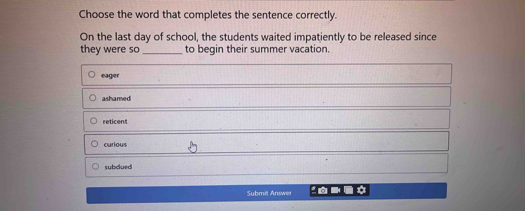 Choose the word that completes the sentence correctly.
On the last day of school, the students waited impatiently to be released since
they were so _to begin their summer vacation.
eager
ashamed
reticent
curious
subdued
Submit Answer