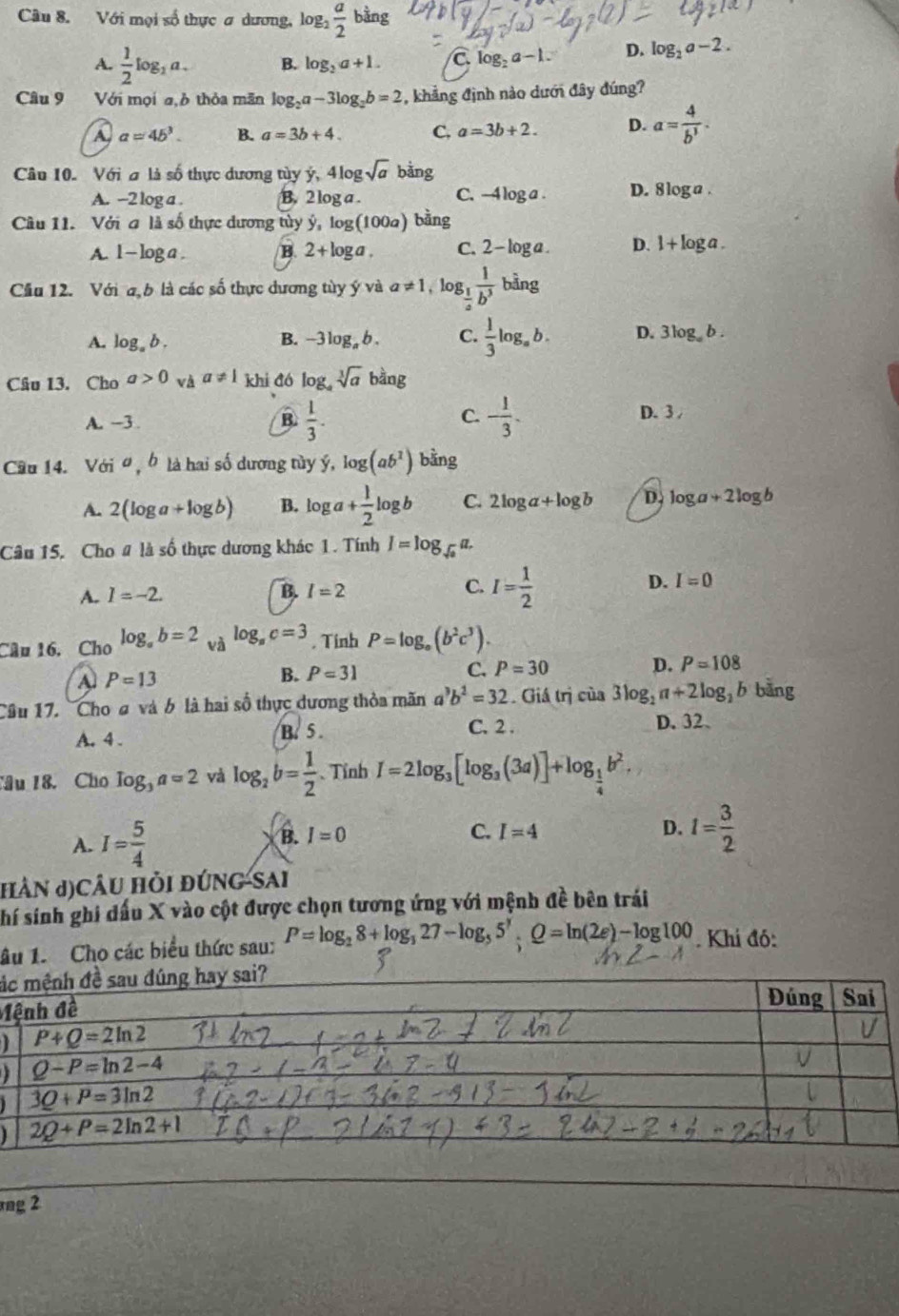 Với mọi số thực ơ dương, log _2 a/2 bing
A.  1/2 log _2a. B. log _2a+1. log _2a-1. D. log _2a-2.
Câu 9 Với mọi a,b thỏa mãn log _2a-3log _2b=2 , khẳng định nào dưới đây đúng?
A a=4b^3. B. a=3b+4. C. a=3b+2. D. a= 4/b^3 .
Câu 10. Với a là số thực dương tủy ý, 4log sqrt(a) bằng
A. -2 log a . B. 2 log a . C. -4log a D. 8 log a .
Câu 11. Với a là số thực dương tùy ý, log (100a) bằng
A. 1-log a. B. 2+log a. C. 2-log a D. 1+log a.
Cầu 12. Với a b là các số thực dương tùy ý và a!= 1 ,log  1/b^3  bằng
A. log _ab. B. - -3log _ab. C.  1/3 log _ab. D. 3log _ab.
Câu 13. Cho a>0 và a!= 1 khi đó log _asqrt[3](a) b^(frac 1)2ang
C.
A. -3 B.  1/3 . - 1/3 . D. 3 /
Cầu 14. Với o , b là hai số dương tùy ý, log (ab^1) bằng
A. 2(log a+log b) B. log a+ 1/2 log b C. 2log a+log b D. log a+2log b
Câu 15. Cho # là số thực dương khác 1. Tính I=log _sqrt(a)a
A. I=-2. B. I=2 C. I= 1/2  D. I=0
Câu 16, Cho log _ab=2 và log _ac=3 , Tinh P=log _o(b^2c^3).
A P=13
B. Papprox 31
C. P=30 D. P=108
Câu 17. Cho ơ và 6 là hai số thực dương thỏa mãn b^2=32. Giá trị của 3log _2a+2log b bàng
A. 4 . B. 5 . C. 2 .
D. 32、
âu 18. Cho log _3a=2 yà log _2b= 1/2  、 Tính I=2log _3[log _3(3a)]+log _ 1/4 b^2.
B.
A. I= 5/4  I=0
C. I=4 D. 1= 3/2 
HÂN J)CÂU HỏI đÚNG-SAi
shí sinh ghi đấu X vào cột được chọn tương ứng với mệnh đề bên trái
âu 1. Cho các biểu thức sau: P=log _28+log _327-log _55^7· Q=ln (2e)-log 100. Khí đó:
á
M
  
rng 2