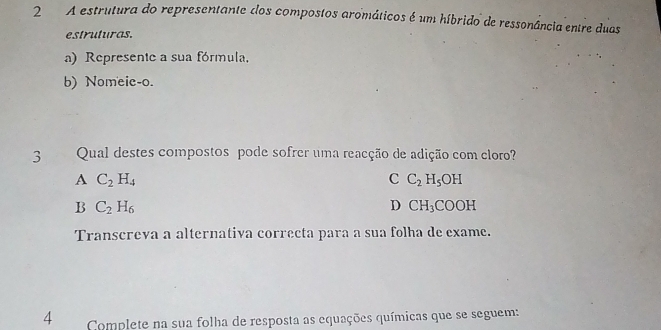 A estrutura do representante dos compostos aromáticos é um híbrido de ressonância entre duas
estruturas.
a) Represente a sua fórmula.
b) Nomeie-o.
3 Qual destes compostos pode sofrer uma reacção de adição com cloro?
A C_2H_4
C C_2H_5OH
B C_2H_6
D CH_3COOH
Transcreva a alternativa correcta para a sua folha de exame.
4 Complete na sua folha de resposta as equações químicas que se seguem: