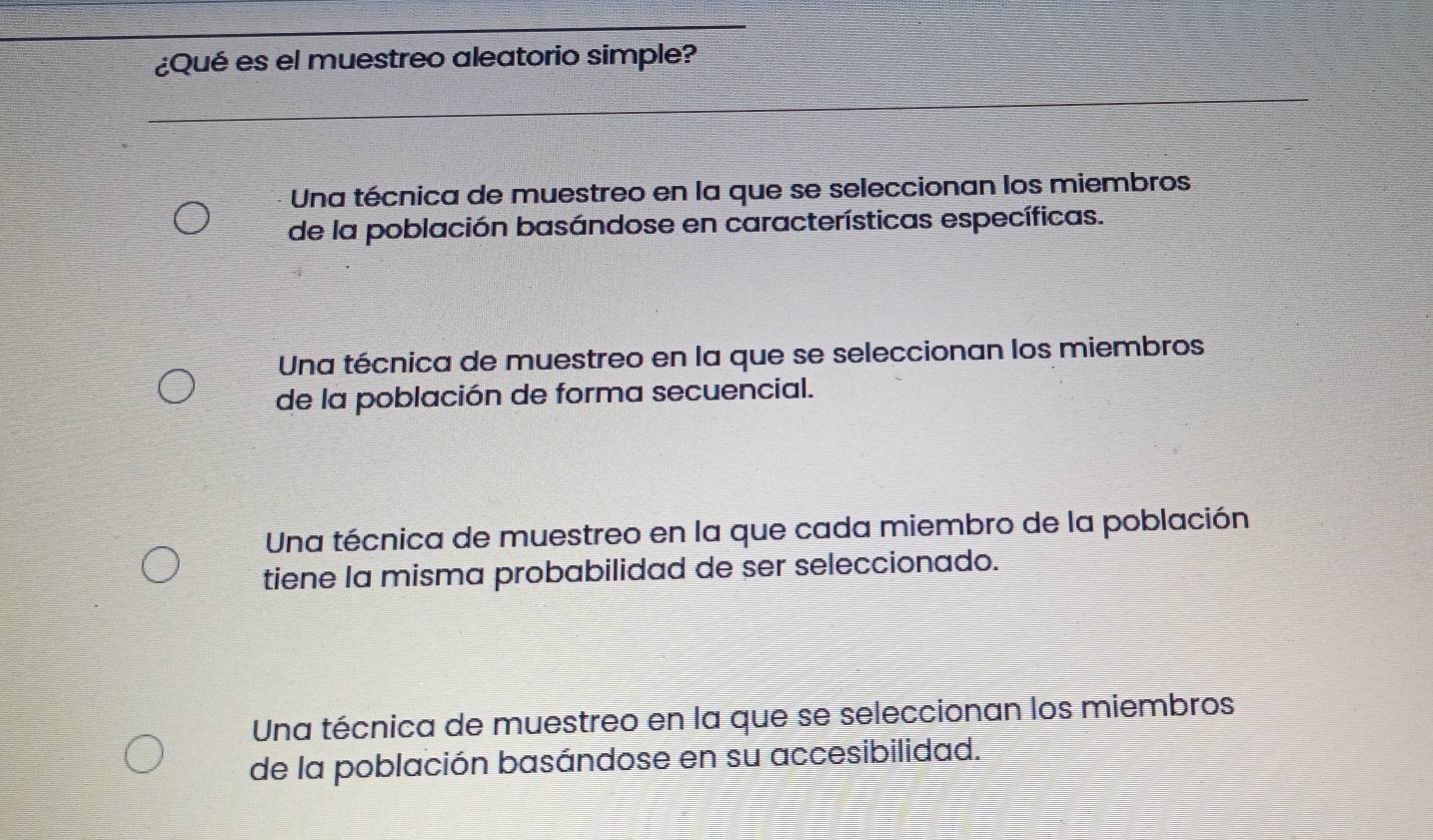 ¿Qué es el muestreo aleatorio simple?
Una técnica de muestreo en la que se seleccionan los miembros
de la población basándose en características específicas.
Una técnica de muestreo en la que se seleccionan los miembros
de la población de forma secuencial.
Una técnica de muestreo en la que cada miembro de la población
tiene la misma probabilidad de ser seleccionado.
Una técnica de muestreo en la que se seleccionan los miembros
de la población basándose en su accesibilidad.