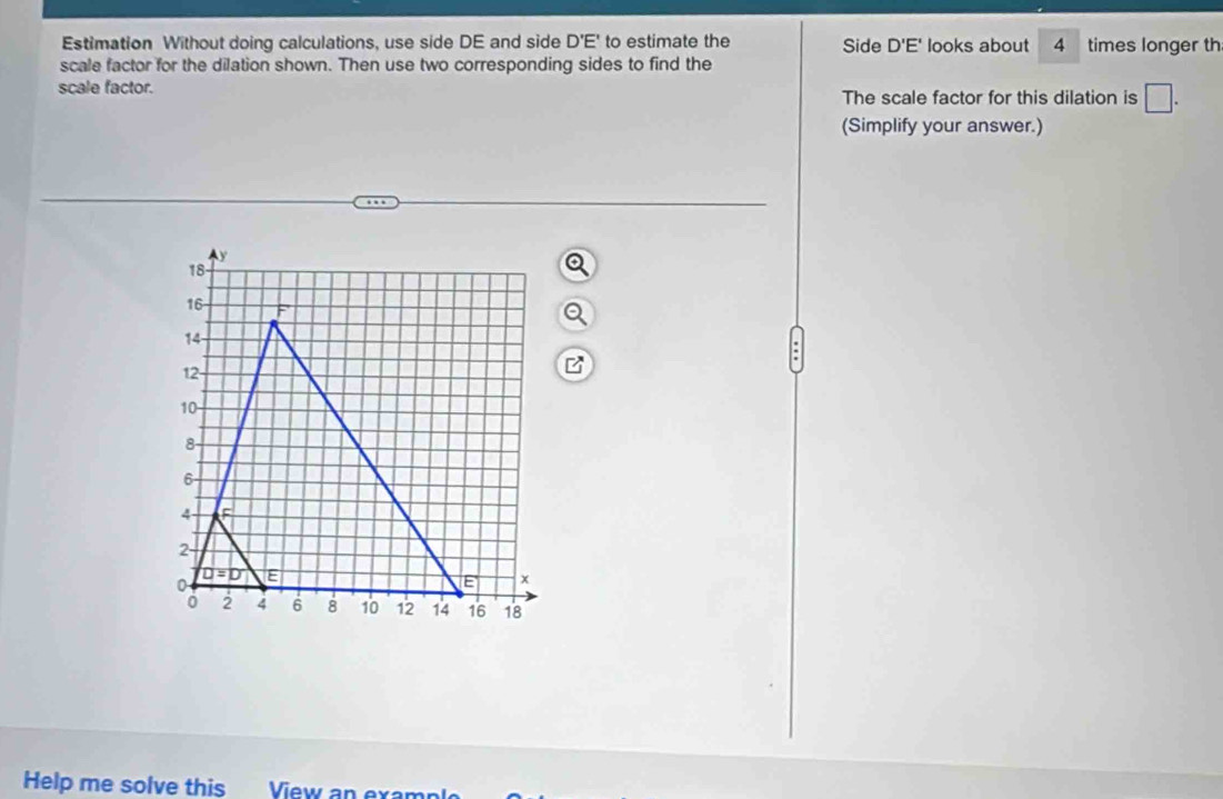 Estimation Without doing calculations, use side DE and side D'E' to estimate the Side D'E' looks about 4 times longer th
scale factor for the dilation shown. Then use two corresponding sides to find the
scale factor. The scale factor for this dilation is □ .
(Simplify your answer.)
Help me solve this View an examp