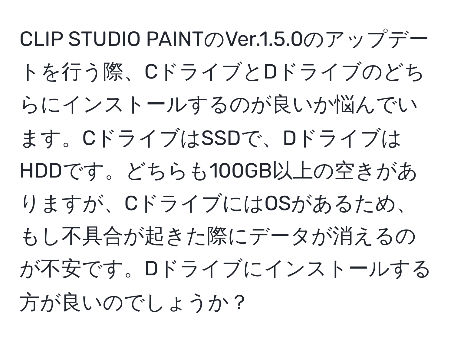 CLIP STUDIO PAINTのVer.1.5.0のアップデートを行う際、CドライブとDドライブのどちらにインストールするのが良いか悩んでいます。CドライブはSSDで、DドライブはHDDです。どちらも100GB以上の空きがありますが、CドライブにはOSがあるため、もし不具合が起きた際にデータが消えるのが不安です。Dドライブにインストールする方が良いのでしょうか？