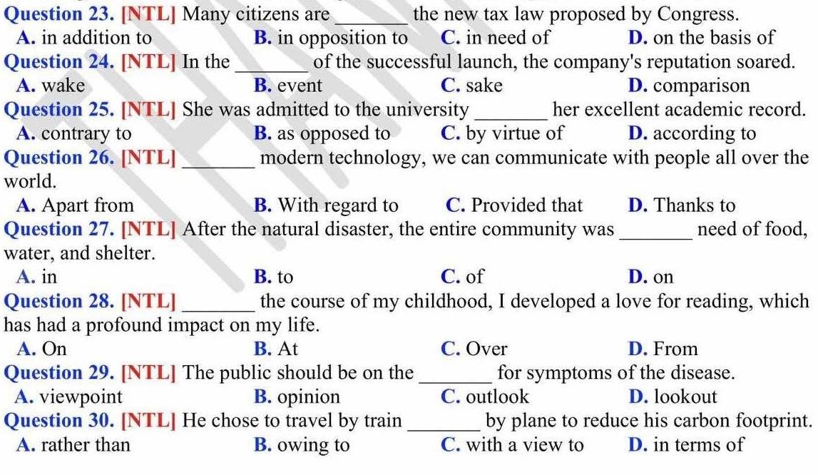 [NTL] Many citizens are _the new tax law proposed by Congress.
A. in addition to B. in opposition to C. in need of D. on the basis of
Question 24. [NTL] In the _of the successful launch, the company's reputation soared.
A. wake B. event C. sake D. comparison
Question 25. [NTL] She was admitted to the university _her excellent academic record.
A. contrary to B. as opposed to C. by virtue of D. according to
Question 26. [NTL] _modern technology, we can communicate with people all over the
world.
A. Apart from B. With regard to C. Provided that D. Thanks to
Question 27. [NTL] After the natural disaster, the entire community was _need of food,
water, and shelter.
A. in B. to C. of D. on
Question 28. [NTL] _the course of my childhood, I developed a love for reading, which
has had a profound impact on my life.
A. On B. At C. Over D. From
Question 29. [NTL] The public should be on the_ for symptoms of the disease.
A. viewpoint B. opinion C. outlook D. lookout
Question 30. [NTL] He chose to travel by train _by plane to reduce his carbon footprint.
A. rather than B. owing to C. with a view to D. in terms of