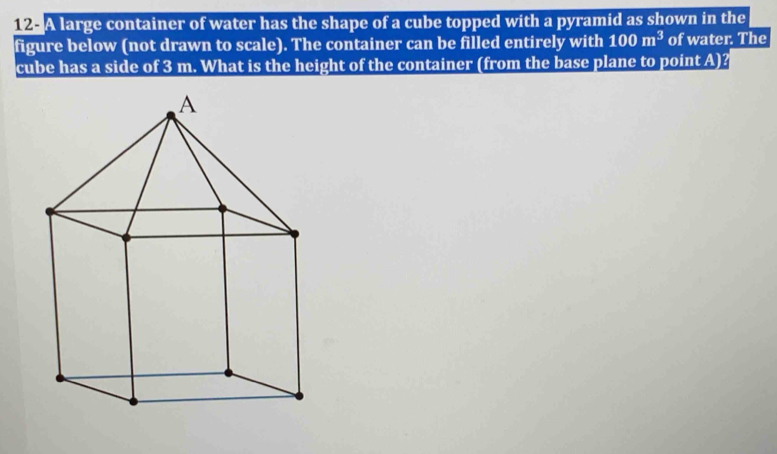 A large container of water has the shape of a cube topped with a pyramid as shown in the 
figure below (not drawn to scale). The container can be filled entirely with 100m^3 of water. The 
cube has a side of 3 m. What is the height of the container (from the base plane to point A)?