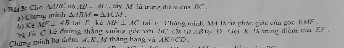 Cho △ ABC có AB=AC , ấy M là trung điểm của BC. 
a) Chứng minh △ ABM=△ ACM. 
b) Kẻ ME⊥ AB tại E , kẻ MF⊥ AC tại F. Chứng minh M4 là tia phân giác của góc EMF. 
ờ Từ C kẻ đường thắng vuông góc với BC cắt tia AB tại D. Gọi K là trung điểm của EF. 
Chứng minh ba điểm A, K, M thăng hàng và AK//CD.