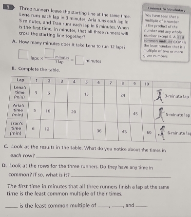 Connect to Vocabulary 
D Three runners leave the starting line at the same time. You have seen that a 
Lena runs each lap in 3 minutes, Aria runs each lap in multiple of a number
5 minutes, and Tran runs each lap in 6 minutes. When is the product of the 
is the first time, in minutes, that all three runners will number and any whole 
cross the starting line together? common multiple (LCM) number except 0. A least 
A. How many minutes does it take Lena to run 12 laps? multiple of two ar more the least number that is a 
given numbers.
□ laps*  □ minutes/1lap =□ minutes
B. Complete the table. 
p 
ap 
la 
C. Look at the results in the table. What do you notice about the times in 
each row? 
_ 
D. Look at the rows for the three runners. Do they have any time in 
common? If so, what is it?_ 
The first time in minutes that all three runners finish a lap at the same 
time is the least common multiple of their times. 
_is the least common multiple of_ _, and_ .