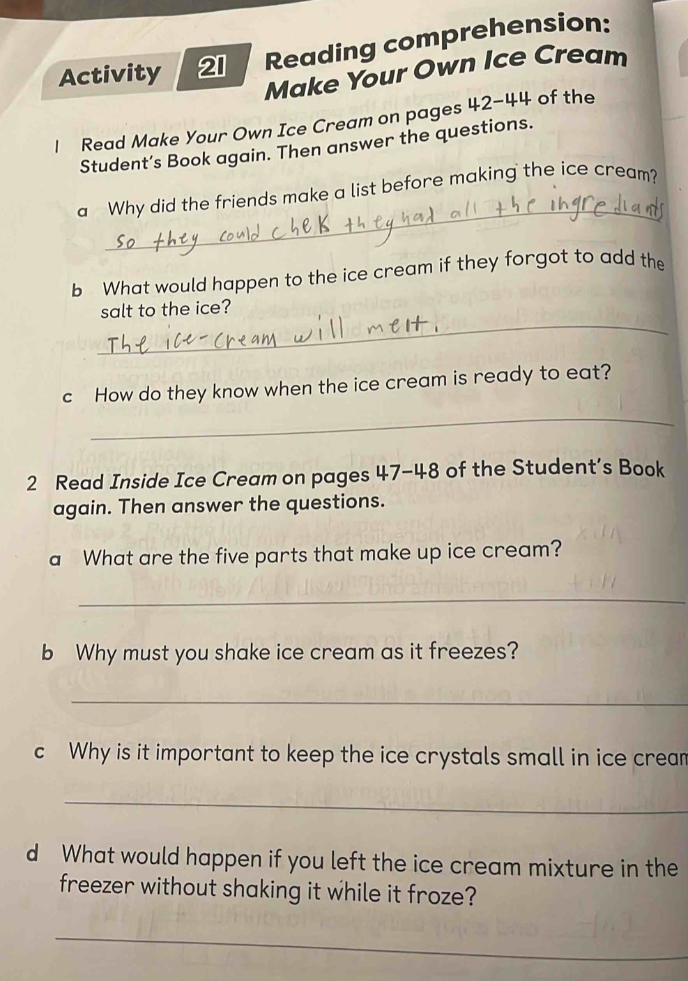 Activity 21 Reading comprehension: 
Make Your Own Ice Cream 
l Read Make Your Own Ice Cream on pages 42-44 of the 
Student’s Book again. Then answer the questions. 
_ 
a Why did the friends make a list before making the ice cream? 
b What would happen to the ice cream if they forgot to add the 
_ 
salt to the ice? 
c How do they know when the ice cream is ready to eat? 
_ 
2 Read Inside Ice Cream on pages 47-48 of the Student’s Book 
again. Then answer the questions. 
a What are the five parts that make up ice cream? 
_ 
b Why must you shake ice cream as it freezes? 
_ 
c Why is it important to keep the ice crystals small in ice crean 
_ 
d What would happen if you left the ice cream mixture in the 
freezer without shaking it while it froze? 
_