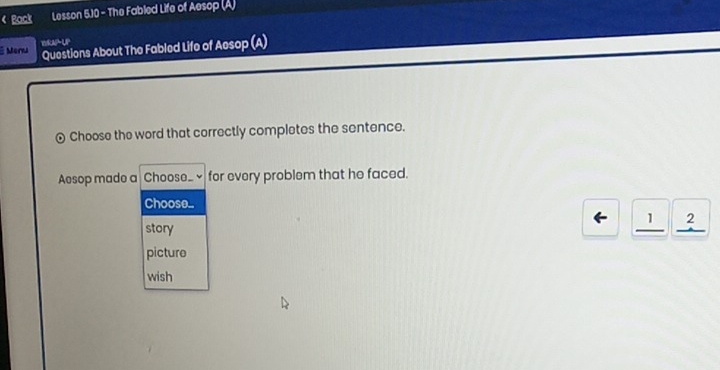 ( Back Lesson 5.10 - The Fabled Life of Aesop (A)
Menu WRAPUP
Questions About The Fabled Life of Aesop (A)
Choose the word that correctly completes the sentence.
Aesop made a Choose_ for every problem that he faced.
Choose..
story
← _ 12
picture
wish