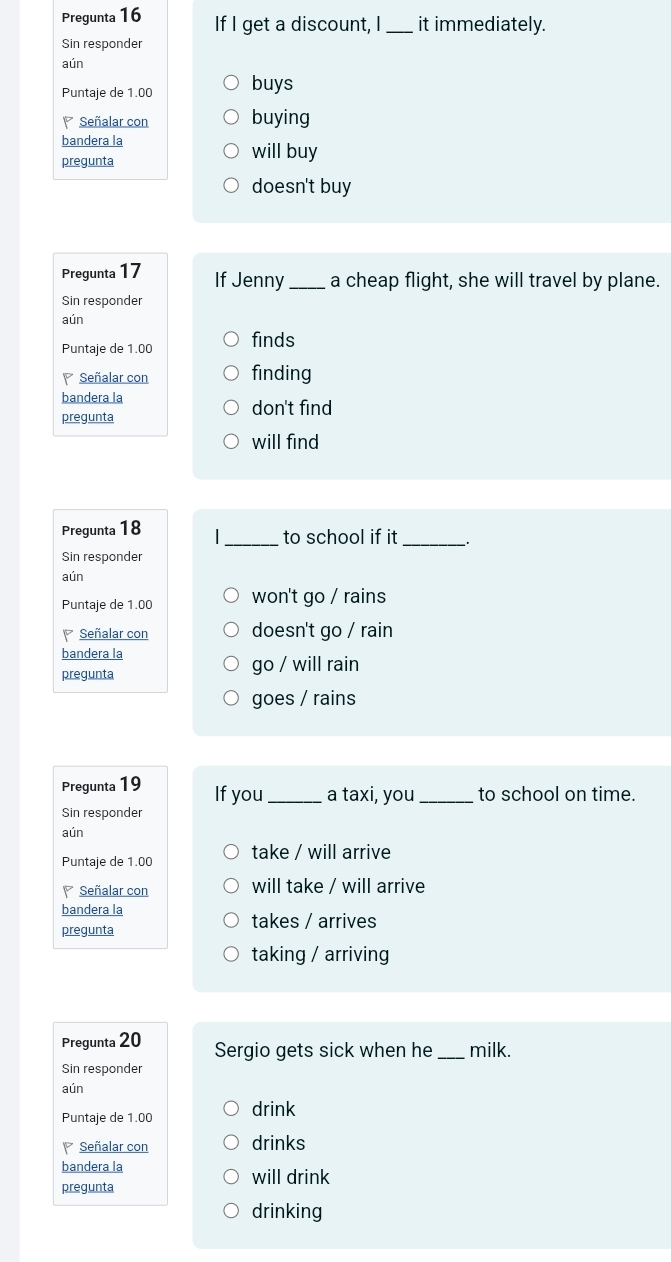 Pregunta 16 If I get a discount, I _it immediately.
Sin responder
aún
Puntaje de 1.00 buys
Señalar con buying
bandera la
pregunta
will buy
doesn't buy
Pregunta 17 If Jenny_ a cheap flight, she will travel by plane.
Sin responder
aún
Puntaje de 1.00 finds
Señalar con finding
bandera la don't find
pregunta
will find
Pregunta 18 _to school if it_
Sin responder
aún
Puntaje de 1.00 won't go / rains
Señalar con doesn't go / rain
bandera la
pregunta go / will rain
goes / rains
Pregunta 19 If you_ a taxi, you _to school on time.
Sin responder
aún
Puntaje de 1.00 take / will arrive
Señalar con will take / will arrive
bandera la
pregunta takes / arrives
taking / arriving
Pregunta 20 Sergio gets sick when he _milk.
Sin responder
aún
Puntaje de 1.00 drink
Señalar con drinks
bandera la will drink
pregunta
drinking