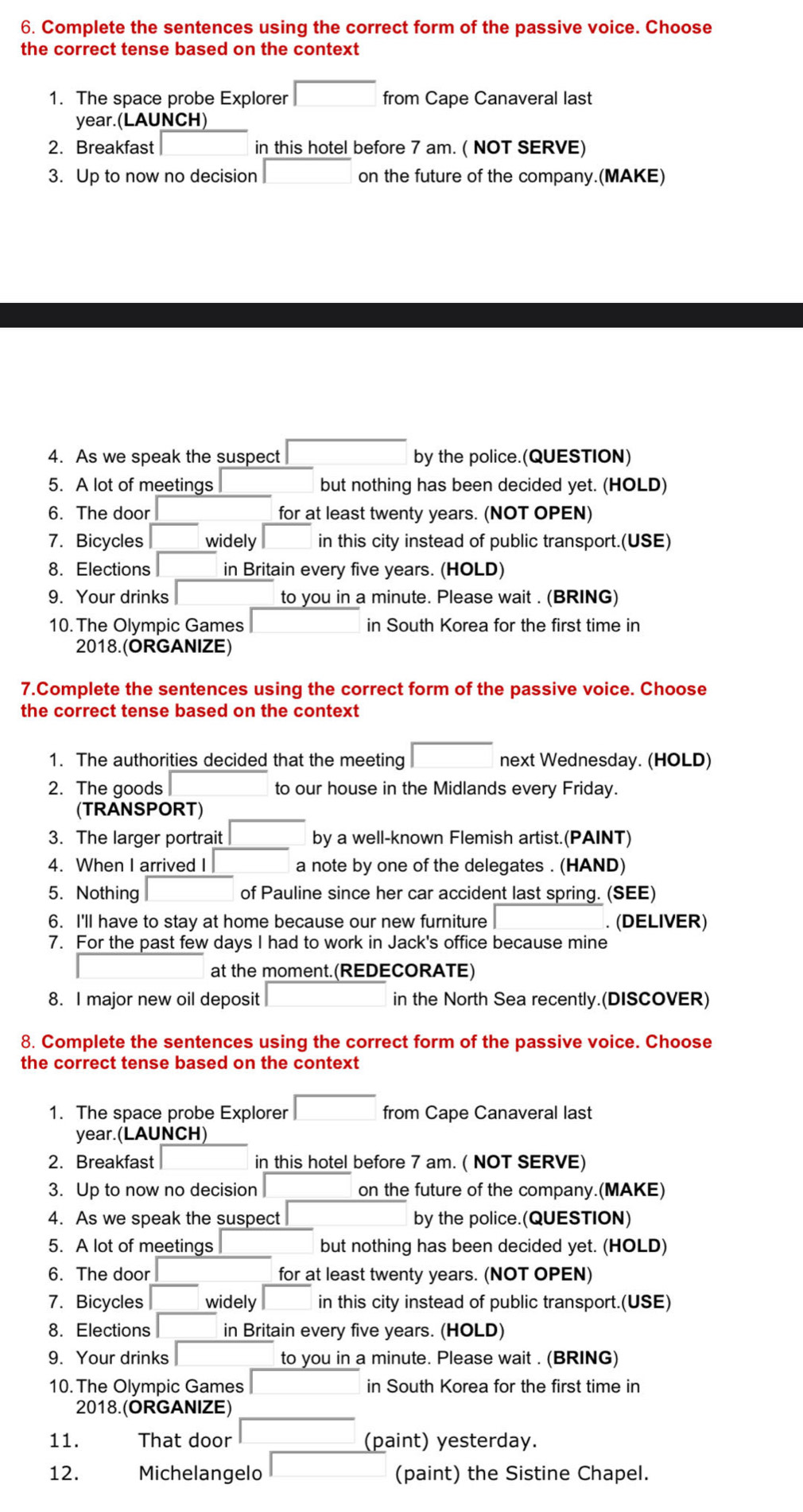 Complete the sentences using the correct form of the passive voice. Choose
the correct tense based on the context
1. The space probe Explorer from Cape Canaveral last
year.(LAUNCH)
2. Breakfast in this hotel before 7 am. ( NOT SERVE)
3. Up to now no decision on the future of the company.(MAKE)
4. As we speak the suspect by the police.(QUESTION)
5. A lot of meetings but nothing has been decided yet. (HOLD)
6. The door for at least twenty years. (NOT OPEN)
7. Bicycles widely in this city instead of public transport.(USE)
8. Elections in Britain every five years. (HOLD)
9. Your drinks to you in a minute. Please wait . (BRING)
10. The Olympic Games in South Korea for the first time in
2018.(ORGANIZE)
7.Complete the sentences using the correct form of the passive voice. Choose
the correct tense based on the context
1. The authorities decided that the meeting next Wednesday. (HOLD)
2. The goods to our house in the Midlands every Friday.
(TRANSPORT)
3. The larger portrait by a well-known Flemish artist.(PAINT)
4. When I arrived I a note by one of the delegates . (HAND)
5. Nothing of Pauline since her car accident last spring. (SEE)
6. I'll have to stay at home because our new furniture . (DELIVER)
7. For the past few days I had to work in Jack's office because mine
at the moment.(REDECORATE)
8. I major new oil deposit in the North Sea recently.(DISCOVER)
8. Complete the sentences using the correct form of the passive voice. Choose
the correct tense based on the context
1. The space probe Explorer from Cape Canaveral last
year.(LAUNCH)
2. Breakfast in this hotel before 7 am. ( NOT SERVE)
3. Up to now no decision on the future of the company.(MAKE)
4. As we speak the suspect by the police.(QUESTION)
5. A lot of meetings but nothing has been decided yet. (HOLD)
6. The door for at least twenty years. (NOT OPEN)
7. Bicycles widely in this city instead of public transport.(USE)
8. Elections in Britain every five years. (HOLD)
9. Your drinks to you in a minute. Please wait . (BRING)
10. The Olympic Games in South Korea for the first time in
2018.(ORGANIZE)
11. That door (paint) yesterday.
12. Michelangelo (paint) the Sistine Chapel.